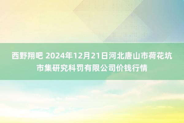 西野翔吧 2024年12月21日河北唐山市荷花坑市集研究科罚有限公司价钱行情