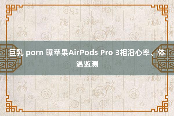 巨乳 porn 曝苹果AirPods Pro 3相沿心率、体温监测