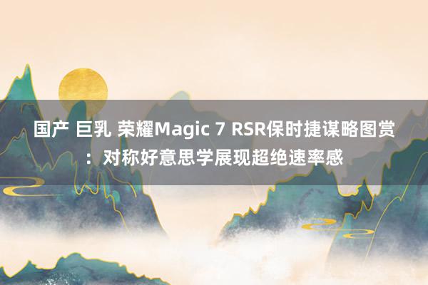 国产 巨乳 荣耀Magic 7 RSR保时捷谋略图赏：对称好意思学展现超绝速率感