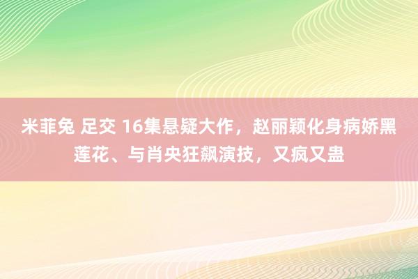 米菲兔 足交 16集悬疑大作，赵丽颖化身病娇黑莲花、与肖央狂飙演技，又疯又蛊