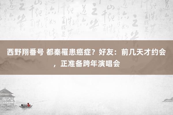 西野翔番号 都秦罹患癌症？好友：前几天才约会，正准备跨年演唱会