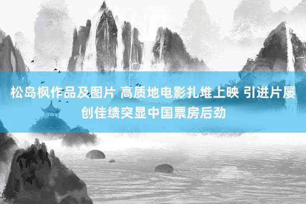 松岛枫作品及图片 高质地电影扎堆上映 引进片屡创佳绩突显中国票房后劲