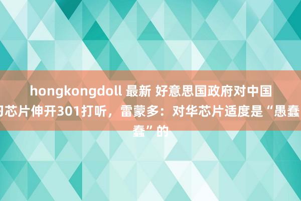 hongkongdoll 最新 好意思国政府对中国练习芯片伸开301打听，雷蒙多：对华芯片适度是“愚蠢”的