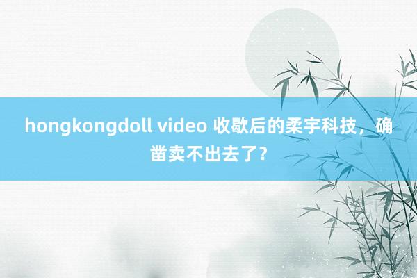 hongkongdoll video 收歇后的柔宇科技，确凿卖不出去了？