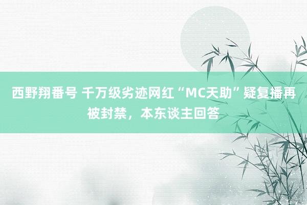 西野翔番号 千万级劣迹网红“MC天助”疑复播再被封禁，本东谈主回答