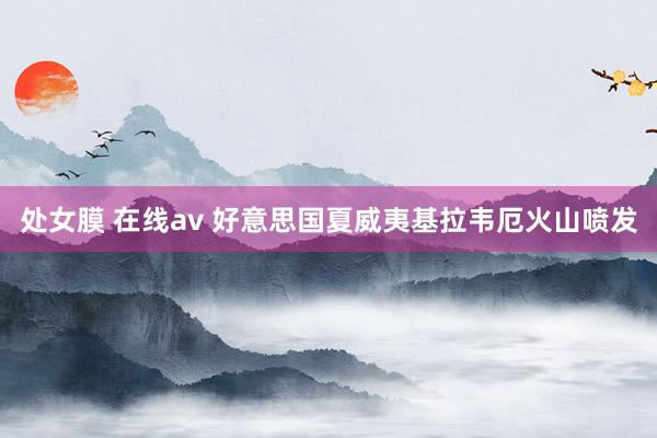 处女膜 在线av 好意思国夏威夷基拉韦厄火山喷发