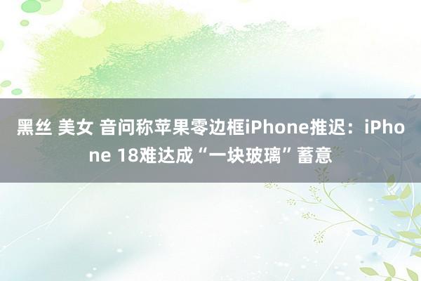 黑丝 美女 音问称苹果零边框iPhone推迟：iPhone 18难达成“一块玻璃”蓄意