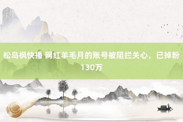 松岛枫快播 网红羊毛月的账号被阻拦关心，已掉粉130万