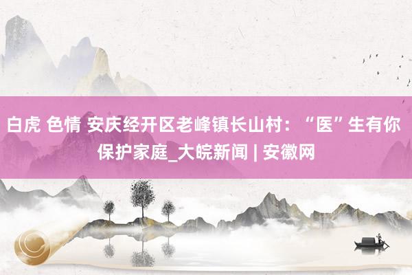 白虎 色情 安庆经开区老峰镇长山村：“医”生有你 保护家庭_大皖新闻 | 安徽网