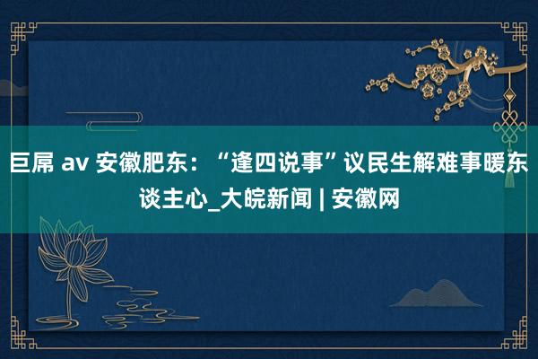 巨屌 av 安徽肥东：“逢四说事”议民生解难事暖东谈主心_大皖新闻 | 安徽网