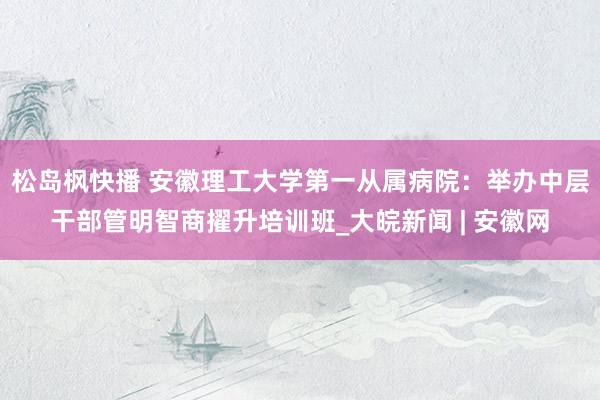 松岛枫快播 安徽理工大学第一从属病院：举办中层干部管明智商擢升培训班_大皖新闻 | 安徽网