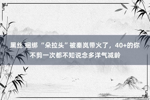 黑丝 捆绑 “朵拉头”被秦岚带火了，40+的你不剪一次都不知说念多洋气减龄