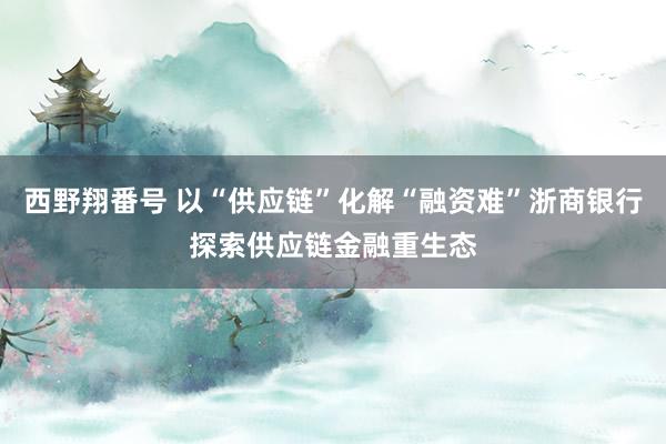 西野翔番号 以“供应链”化解“融资难”浙商银行探索供应链金融重生态