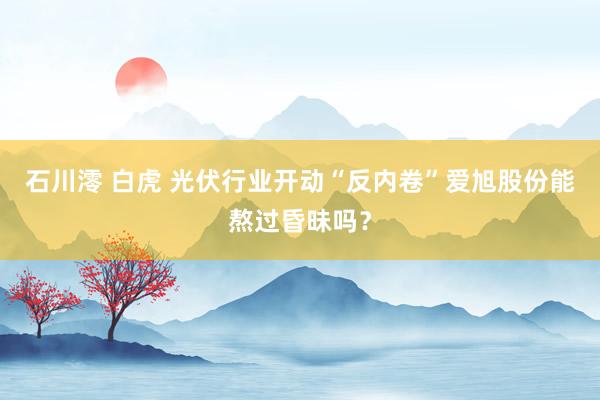 石川澪 白虎 光伏行业开动“反内卷”爱旭股份能熬过昏昧吗？