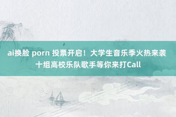 ai换脸 porn 投票开启！大学生音乐季火热来袭 十组高校乐队歌手等你来打Call