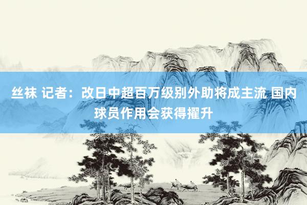 丝袜 记者：改日中超百万级别外助将成主流 国内球员作用会获得擢升