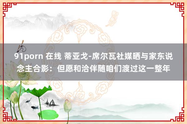 91porn 在线 蒂亚戈-席尔瓦社媒晒与家东说念主合影：但愿和洽伴随咱们渡过这一整年