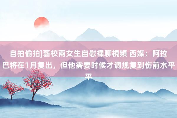 自拍偷拍]藝校兩女生自慰裸聊視頻 西媒：阿拉巴将在1月复出，但他需要时候才调规复到伤前水平