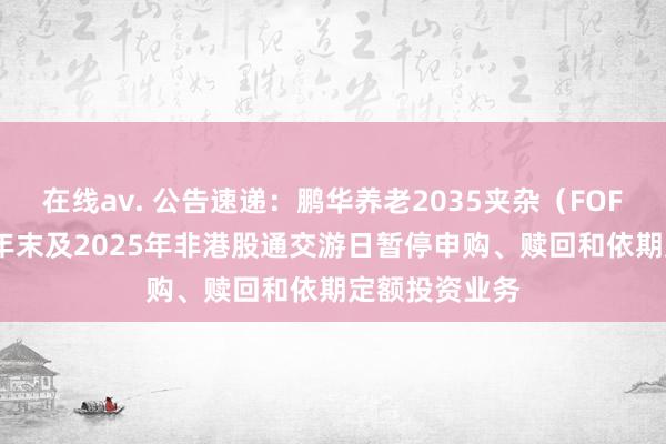 在线av. 公告速递：鹏华养老2035夹杂（FOF）基金2024年末及2025年非港股通交游日暂停申购、赎回和依期定额投资业务