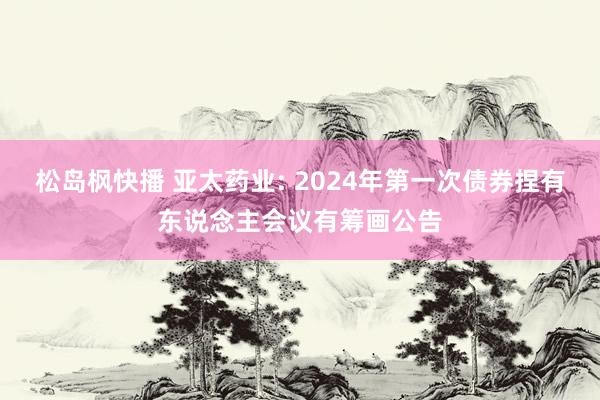 松岛枫快播 亚太药业: 2024年第一次债券捏有东说念主会议有筹画公告