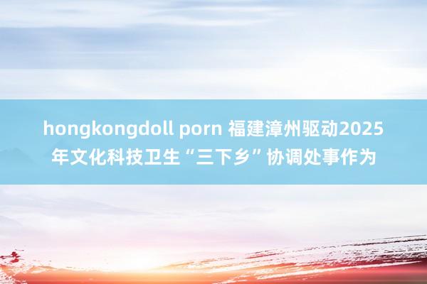 hongkongdoll porn 福建漳州驱动2025年文化科技卫生“三下乡”协调处事作为