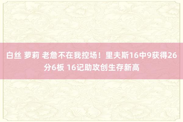 白丝 萝莉 老詹不在我控场！里夫斯16中9获得26分6板 16记助攻创生存新高