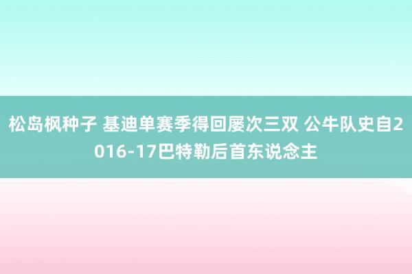 松岛枫种子 基迪单赛季得回屡次三双 公牛队史自2016-17巴特勒后首东说念主