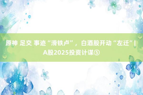 原神 足交 事迹“滑铁卢”，白酒股开动“左迁”| A股2025投资计谋⑤