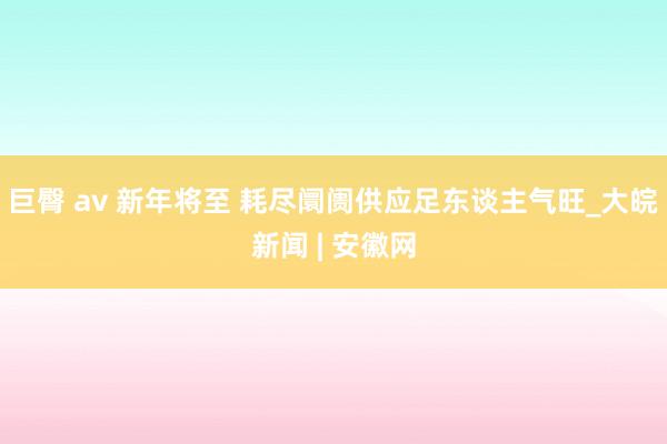 巨臀 av 新年将至 耗尽阛阓供应足东谈主气旺_大皖新闻 | 安徽网