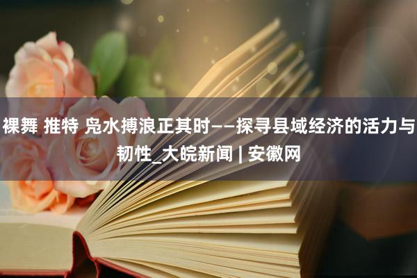 裸舞 推特 凫水搏浪正其时——探寻县域经济的活力与韧性_大皖新闻 | 安徽网