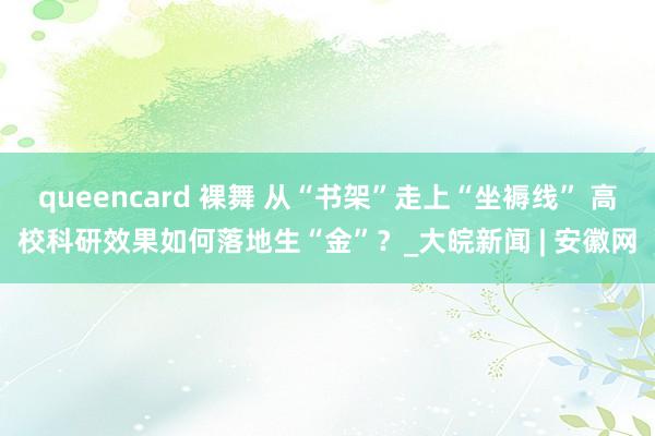 queencard 裸舞 从“书架”走上“坐褥线” 高校科研效果如何落地生“金”？_大皖新闻 | 安徽网