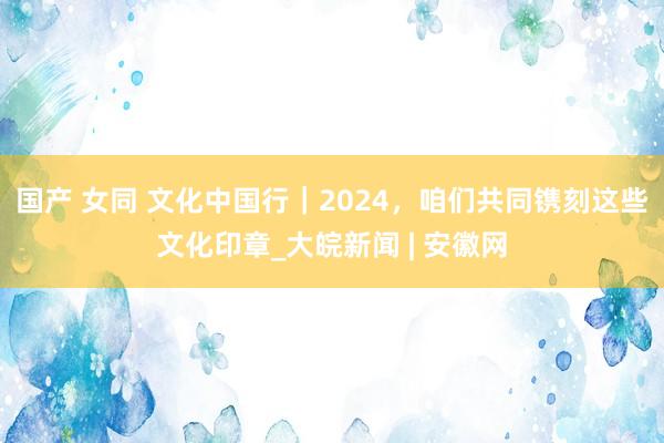 国产 女同 文化中国行｜2024，咱们共同镌刻这些文化印章_大皖新闻 | 安徽网