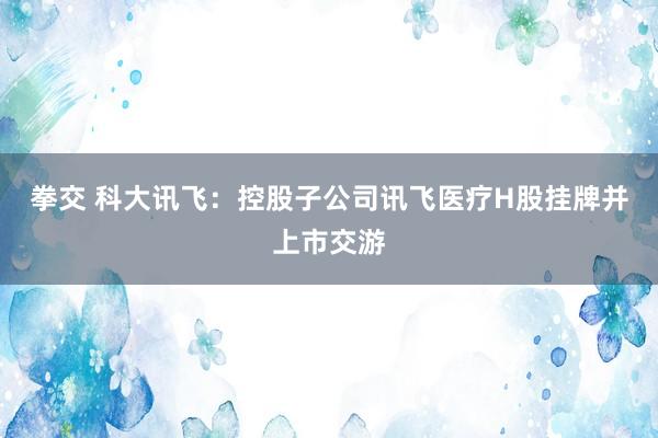 拳交 科大讯飞：控股子公司讯飞医疗H股挂牌并上市交游