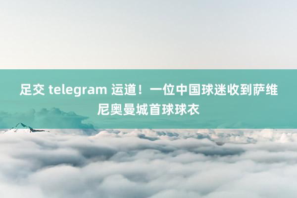 足交 telegram 运道！一位中国球迷收到萨维尼奥曼城首球球衣