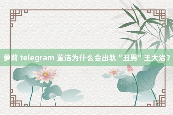 萝莉 telegram 董洁为什么会出轨“丑男”王大治？