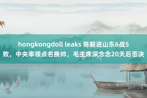 hongkongdoll leaks 陈毅进山东6战5败，中央率领点名换帅，毛主席深念念20天后否决