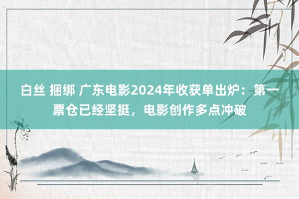 白丝 捆绑 广东电影2024年收获单出炉：第一票仓已经坚挺，电影创作多点冲破