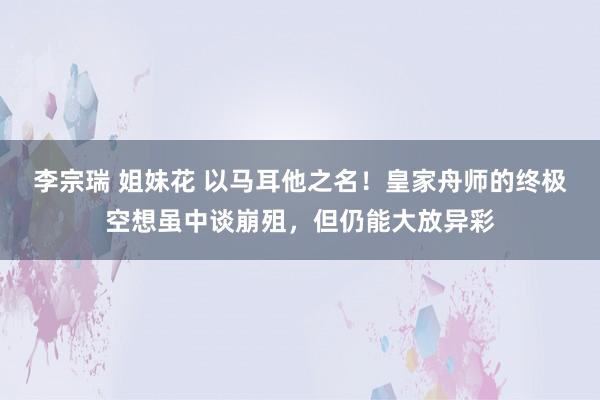 李宗瑞 姐妹花 以马耳他之名！皇家舟师的终极空想虽中谈崩殂，但仍能大放异彩