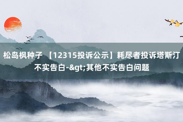 松岛枫种子 【12315投诉公示】耗尽者投诉塔斯汀不实告白->其他不实告白问题