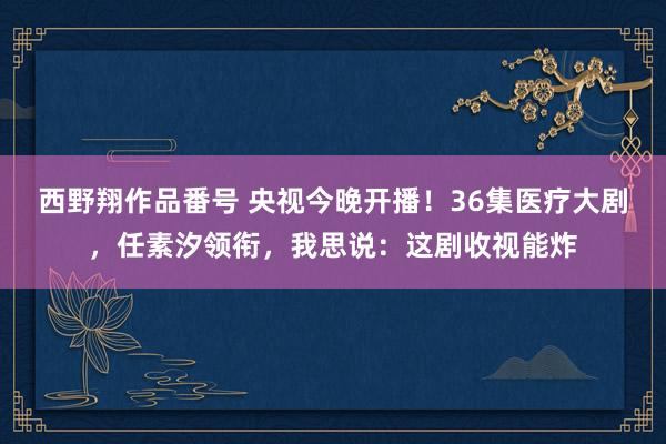 西野翔作品番号 央视今晚开播！36集医疗大剧，任素汐领衔，我思说：这剧收视能炸