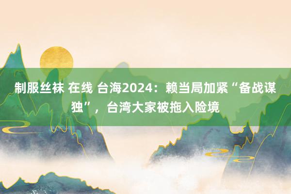 制服丝袜 在线 台海2024：赖当局加紧“备战谋独”，台湾大家被拖入险境