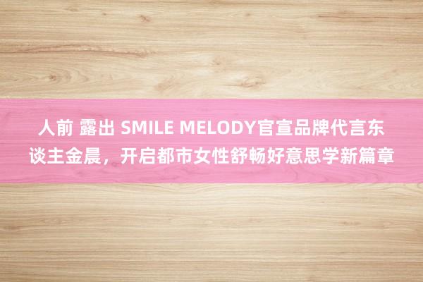 人前 露出 SMILE MELODY官宣品牌代言东谈主金晨，开启都市女性舒畅好意思学新篇章