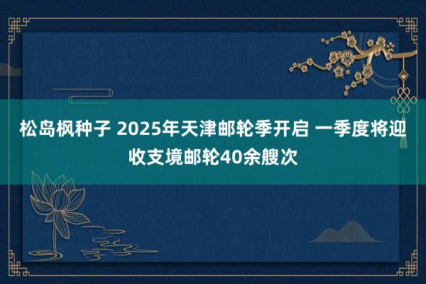 松岛枫种子 2025年天津邮轮季开启 一季度将迎收支境邮轮40余艘次