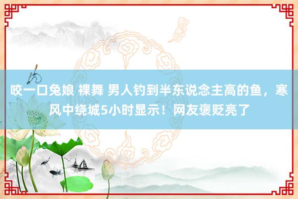 咬一口兔娘 裸舞 男人钓到半东说念主高的鱼，寒风中绕城5小时显示！网友褒贬亮了