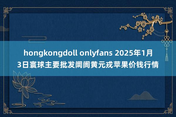 hongkongdoll onlyfans 2025年1月3日寰球主要批发阛阓黄元戎苹果价钱行情