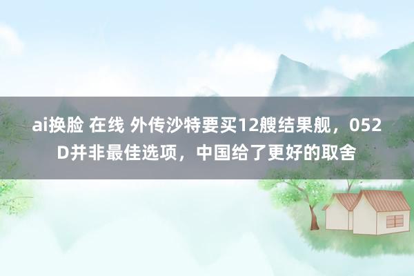 ai换脸 在线 外传沙特要买12艘结果舰，052D并非最佳选项，中国给了更好的取舍