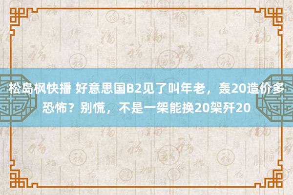 松岛枫快播 好意思国B2见了叫年老，轰20造价多恐怖？别慌，不是一架能换20架歼20