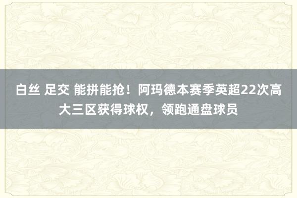 白丝 足交 能拼能抢！阿玛德本赛季英超22次高大三区获得球权，领跑通盘球员