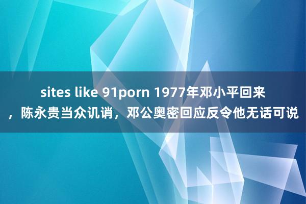 sites like 91porn 1977年邓小平回来，陈永贵当众讥诮，邓公奥密回应反令他无话可说