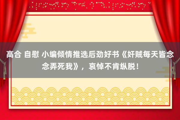 高合 自慰 小编倾情推选后劲好书《奸贼每天皆念念弄死我》，哀悼不肯纵脱！